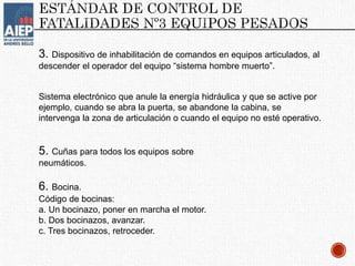 3. Dispositivo de inhabilitación de comandos en equipos articulados, al
descender el operador del equipo “sistema hombre muerto”.
Sistema electrónico que anule la energía hidráulica y que se active por
ejemplo, cuando se abra la puerta, se abandone la cabina, se
intervenga la zona de articulación o cuando el equipo no esté operativo.
5. Cuñas para todos los equipos sobre
neumáticos.
6. Bocina.
Código de bocinas:
a. Un bocinazo, poner en marcha el motor.
b. Dos bocinazos, avanzar.
c. Tres bocinazos, retroceder.
 