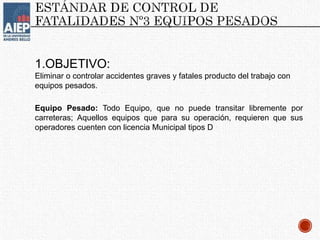 1.OBJETIVO:
Eliminar o controlar accidentes graves y fatales producto del trabajo con
equipos pesados.
Equipo Pesado: Todo Equipo, que no puede transitar libremente por
carreteras; Aquellos equipos que para su operación, requieren que sus
operadores cuenten con licencia Municipal tipos D
 