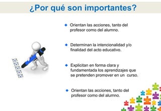 4 
¿Por qué son importantes? 
Orientan las acciones, tanto del 
profesor como del alumno. 
Determinan la intencionalidad y/o 
finalidad del acto educativo. 
Explicitan en forma clara y 
fundamentada los aprendizajes que 
se pretenden promover en un curso. 
Orientan las acciones, tanto del 
profesor como del alumno. 
 