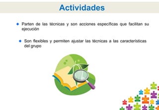 Parten de las técnicas y son acciones específicas que facilitan su 
ejecución 
9 
Actividades 
Son flexibles y permiten ajustar las técnicas a las características 
del grupo 
 