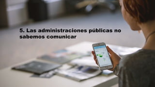 5. Las administraciones públicas no
sabemos comunicar
 