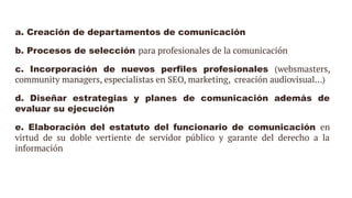 a. Creación de departamentos de comunicación
b. Procesos de selección para profesionales de la comunicación
c. Incorporación de nuevos perfiles profesionales (websmasters,
community managers, especialistas en SEO, marketing, creación audiovisual…)
d. Diseñar estrategias y planes de comunicación además de
evaluar su ejecución
e. Elaboración del estatuto del funcionario de comunicación en
virtud de su doble vertiente de servidor público y garante del derecho a la
información
 