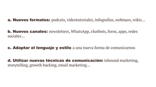 a. Nuevos formatos: podcats, videotutoriales, infografías, webinars, wikis…
b. Nuevos canales: newsletters, WhatsApp, chatbots, foros, apps, redes
sociales…
c. Adaptar el lenguaje y estilo a una nueva forma de comunicarnos
d. Utilizar nuevas técnicas de comunicación: inbound marketing,
storytelling, growth hacking, email marketing...
 