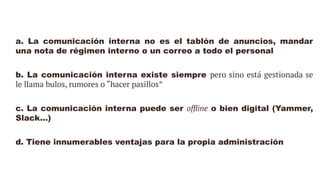 a. La comunicación interna no es el tablón de anuncios, mandar
una nota de régimen interno o un correo a todo el personal
b. La comunicación interna existe siempre pero sino está gestionada se
le llama bulos, rumores o “hacer pasillos”
c. La comunicación interna puede ser offline o bien digital (Yammer,
Slack…)
d. Tiene innumerables ventajas para la propia administración
 