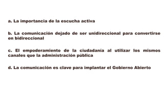 a. La importancia de la escucha activa
b. La comunicación dejado de ser unidireccional para convertirse
en bidireccional
c. El empoderamiento de la ciudadanía al utilizar los mismos
canales que la administración pública
d. La comunicación es clave para implantar el Gobierno Abierto
 