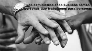 Las administraciones públicas somos
personas que trabajamos para personas
 