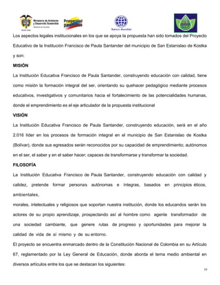 Los aspectos legales institucionales en los que se apoya la propuesta han sido tomados del Proyecto

Educativo de la Institución Francisco de Paula Santander del municipio de San Estanislao de Kostka

y son:

MISIÓN

La Institución Educativa Francisco de Paula Santander, construyendo educación con calidad, tiene

como misión la formación integral del ser, orientando su quehacer pedagógico mediante procesos

educativos, investigativos y comunitarios hacia el fortalecimiento de las potencialidades humanas,

donde el emprendimiento es el eje articulador de la propuesta institucional

VISIÓN

La Institución Educativa Francisco de Paula Santander, construyendo educación, será en el año

2.016 líder en los procesos de formación integral en el municipio de San Estanislao de Kostka

(Bolívar), donde sus egresados serán reconocidos por su capacidad de emprendimiento; autónomos

en el ser, el saber y en el saber hacer; capaces de transformarse y transformar la sociedad.

FILOSOFÍA

La Institución Educativa Francisco de Paula Santander, construyendo educación con calidad y

calidez, pretende formar personas autónomas e íntegras, basados en principios éticos,

ambientales,

morales, intelectuales y religiosos que soportan nuestra institución, donde los educandos serán los

actores de su propio aprendizaje, prospectando así al hombre como agente transformador de

una sociedad cambiante, que genere rutas de progreso y oportunidades para mejorar la

calidad de vida de sí mismo y de su entorno.

El proyecto se encuentra enmarcado dentro de la Constitución Nacional de Colombia en su Artículo

67, reglamentado por la Ley General de Educación, donde aborda el tema medio ambiental en

diversos artículos entre los que se destacan los siguientes:
                                                                                                 10
 