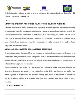 Es la legislación mediante la cual se crea el ministerio del medioambiente en Colombia y EL

SISTEMA NACIONAL AMBIENTAL

TITULO II

ARTÍCULO 2. CREACIÓN Y OBJETIVOS DEL MINISTERIO DEL MEDIO AMBIENTE.

Créase el ministerio del medio ambiente como organismo rector de la gestión del medio ambiente y

de los recursos naturales renovables, encargado de impulsar una relación de respeto y armonía del

hombre con la naturaleza y de definir, en los términos de la presente ley, las políticas y regulaciones

a las que se sujetarán la recuperación, conservación, protección, ordenamiento, manejo, uso y

aprovechamiento de los recursos naturales renovables y el medio ambiente de la Nación a fin de

asegurar el desarrollo sostenible.

ARTÍCULO 3. DEL CONCEPTO DE DESARROLLO SOSTENIBLE.

Se entiende por desarrollo sostenible el que conduzca al crecimiento económico, a la elevación de la

calidad de la vida y al bienestar social, sin agotar la base de recursos naturales renovables en que se

sustenta, ni deteriorar el medio ambiente o el derecho de las generaciones futuras a utilizarlo para la

satisfacción de sus propias necesidades.

Afirman claramente los artículos 2 y 3 los propósitos por los que se crea el ministerio, necesario por

la serie de desmanes que se dan a nivel nacional en contra de la naturaleza, es uno de los mas

firmes objetivos de la propuesta del presente trabajo; pero desde la realización de actividades

lúdicas, recreativas, científicas y artísticas para lograr que los niños aprendan a cuidar el medio

ambiente.

   •   MARCO GEOGRAFICO

________________________________________________________________________________________
________________________________________________________________________________________
________________________________________________________________________________________
________________________________________________________________________________________
                                                                                                     12
 