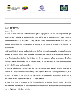________________________________________________________________________________
________________________________________________________________________________
________________________________________________________________________________
________________________________________________________________________________
________________________________________________________________________________


MARCO CONCEPTUAL

La madre tierra

La tierra ha sido estudiada desde diferentes ópticas y propósitos, uno de ellos el presentado por

Ingles James Lovelock y complementada más tarde por el Norteamericano Paul Deveroux

denominada HIPOTESIS DE GAIA O GEA (La Madre Tierra) donde se considera la tierra como una

ecosfera conformada por esferas como la litosfera, la hidrosfera, la atmosfera, la biosfera y la

magnetosfera.

Según esta hipótesis la vida es abundante en la litosfera, pero los insectos y las raíces de los arboles

penetran muy pocos metros sobre la misma. Abunda la vida, además en las superficies marinas, en

las profundidades también hay vida limitada por el frio, presiones y falta de oxigeno. Se afirma

además que en la atmosfera la vida es posible hasta 5 km pero especies de pájaros vuelan sobre la

cordillera del Himalaya a alturas de 8km.

La variada biodiversidad planetaria es otra de sus aseveraciones, existen: 700 mil especies de

insectos; 232 mil especies de invertebrados; 20 mil especies de peces, 8.600 especies de aves, 6 mil

especies de reptiles, 5 mil especies de mamíferos y 1.500 especies de anfibios, las plantas se

calculan en 350 mil especies de las que 20.000 son arboles.

La dicha de la tierra es apta para la vida por la conjunción de diversos factores físicos y químicos,

pero el hombre ejerce sobre los procesos una actitud negativa que desfavorece la conservación de la

vida en el planeta y ésta debe cambiar.

                                                                                                      13
 