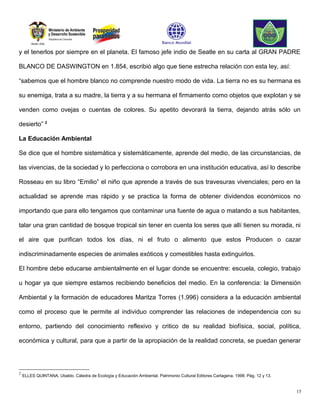 y el tenerlos por siempre en el planeta. El famoso jefe indio de Seatle en su carta al GRAN PADRE

BLANCO DE DASWINGTON en 1.854, escribió algo que tiene estrecha relación con esta ley, así:

“sabemos que el hombre blanco no comprende nuestro modo de vida. La tierra no es su hermana es

su enemiga, trata a su madre, la tierra y a su hermana el firmamento como objetos que explotan y se

venden como ovejas o cuentas de colores. Su apetito devorará la tierra, dejando atrás sólo un

desierto” 2

La Educación Ambiental

Se dice que el hombre sistemática y sistemáticamente, aprende del medio, de las circunstancias, de

las vivencias, de la sociedad y lo perfecciona o corrobora en una institución educativa, así lo describe

Rosseau en su libro “Emilio” el niño que aprende a través de sus travesuras vivenciales; pero en la

actualidad se aprende mas rápido y se practica la forma de obtener dividendos económicos no

importando que para ello tengamos que contaminar una fuente de agua o matando a sus habitantes,

talar una gran cantidad de bosque tropical sin tener en cuenta los seres que allí tienen su morada, ni

el aire que purifican todos los días, ni el fruto o alimento que estos Producen o cazar

indiscriminadamente especies de animales exóticos y comestibles hasta extinguirlos.

El hombre debe educarse ambientalmente en el lugar donde se encuentre: escuela, colegio, trabajo

u hogar ya que siempre estamos recibiendo beneficios del medio. En la conferencia: la Dimensión

Ambiental y la formación de educadores Maritza Torres (1.996) considera a la educación ambiental

como el proceso que le permite al individuo comprender las relaciones de independencia con su

entorno, partiendo del conocimiento reflexivo y critico de su realidad biofísica, social, política,

económica y cultural, para que a partir de la apropiación de la realidad concreta, se puedan generar




2
    ELLES QUINTANA, Ubaldo. Cátedra de Ecología y Educación Ambiental. Patrimonio Cultural Editores Cartagena. 1998. Pág. 12 y 13.


                                                                                                                                     15
 