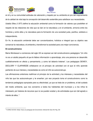 en él y en su comunidad actitudes de valoración y respeto por su ambiente en pro del mejoramiento

de la calidad de vida bajo la concepción del desarrollo sostenible para satisfacer sus necesidades.

Ubaldo Elles (1.977) define la educación ambiental como la formación de valores que posibiliten el

respeto de las relaciones de vida que se dan en la naturaleza y en el ambiente, armonía entre los

hombres y entre ellos y la naturaleza para la formación de una sociedad justa, pacifica, solidaria e

independiente.

En fin, la educación ambiental debe ser concientizadora, holística e integral que su objetivo sea

conservar la naturaleza, el ambiente y transformar la sociedad para una mejor convivencia.

El constructivismo

María Montessori a comienzos del siglo XX se expresó así del constructivismo pedagógico “Un niño

no es un adulto pequeño al que le faltara información o aprendizaje, sino una persona en desarrollo

cualitativamente en afecto y pensamiento, y como tal debería tratarse”. Los pedagogos DEWEY,

DECLORY Y CLAPAREDE enfatizaron en el principio de actividad con el que el niño aprende

partiendo de sus interese y necesidades es como el niño se autoconstruye.

Las afirmaciones anteriores reafirman el principio de la actividad y los intereses y necesidades del

niño las que los autoconstruyen y le enseñan; por eso proyecto toma el constructivismo como la

tendencia pedagógica apropiada para su efectividad, ya que se trata de un problema, el del cuidado

del medio ambiente, que nos concierne a todos los habitantes del municipio y a los niños le

interesará, por tratarse de recursos que no se pueden acabar y de actividades que son del agrado e

interés de ellos. 3




3
    FLÓREZ OCHOA, Rafael. Hacia una pedagogía del Conocimiento. Editorial Mc Graw Hill. Pág. 235


                                                                                                      16
 