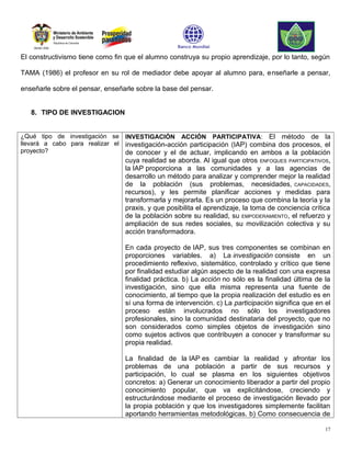 El constructivismo tiene como fin que el alumno construya su propio aprendizaje, por lo tanto, según

TAMA (1986) el profesor en su rol de mediador debe apoyar al alumno para, enseñarle a pensar,

enseñarle sobre el pensar, enseñarle sobre la base del pensar.


   8. TIPO DE INVESTIGACION


¿Qué tipo de investigación se INVESTIGACIÓN ACCIÓN PARTICIPATIVA: El método de la
llevará a cabo para realizar el investigación-acción participación (IAP) combina dos procesos, el
proyecto?                       de conocer y el de actuar, implicando en ambos a la población
                                 cuya realidad se aborda. Al igual que otros ENFOQUES PARTICIPATIVOS,
                                 la IAP proporciona a las comunidades y a las agencias de
                                 desarrollo un método para analizar y comprender mejor la realidad
                                 de la población (sus problemas, necesidades, CAPACIDADES,
                                 recursos), y les permite planificar acciones y medidas para
                                 transformarla y mejorarla. Es un proceso que combina la teoría y la
                                 praxis, y que posibilita el aprendizaje, la toma de conciencia crítica
                                 de la población sobre su realidad, su EMPODERAMIENTO, el refuerzo y
                                 ampliación de sus redes sociales, su movilización colectiva y su
                                 acción transformadora.

                                 En cada proyecto de IAP, sus tres componentes se combinan en
                                 proporciones variables. a) La investigación consiste en un
                                 procedimiento reflexivo, sistemático, controlado y crítico que tiene
                                 por finalidad estudiar algún aspecto de la realidad con una expresa
                                 finalidad práctica. b) La acción no sólo es la finalidad última de la
                                 investigación, sino que ella misma representa una fuente de
                                 conocimiento, al tiempo que la propia realización del estudio es en
                                 sí una forma de intervención. c) La participación significa que en el
                                 proceso están involucrados no sólo los investigadores
                                 profesionales, sino la comunidad destinataria del proyecto, que no
                                 son considerados como simples objetos de investigación sino
                                 como sujetos activos que contribuyen a conocer y transformar su
                                 propia realidad.

                                 La finalidad de la IAP es cambiar la realidad y afrontar los
                                 problemas de una población a partir de sus recursos y
                                 participación, lo cual se plasma en los siguientes objetivos
                                 concretos: a) Generar un conocimiento liberador a partir del propio
                                 conocimiento popular, que va explicitándose, creciendo y
                                 estructurándose mediante el proceso de investigación llevado por
                                 la propia población y que los investigadores simplemente facilitan
                                 aportando herramientas metodológicas. b) Como consecuencia de

                                                                                                     17
 