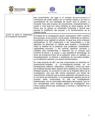 ese conocimiento, dar lugar a un proceso de EMPODERAMIENTO o
                                incremento del poder político (en un sentido amplio) y al inicio o
                                consolidación de una estrategia de acción para el cambio. c)
                                Conectar todo este proceso de conocimiento, empoderamiento y
                                acción a nivel local con otros similares en otros lugares, de tal
                                forma que se genere un entramado horizontal y vertical que
                                permita la ampliación del proceso y la transformación de la
                                realidad social.
¿Cómo se aplica la metodología
de investigación planteada?    El método de la investigación-acción participación (IAP) combina
                                dos procesos, el de conocer y el de actuar, implicando en ambos a
                                la población cuya realidad se aborda. Al igual que otros enfoques
                                participativos, la IAP proporciona a las comunidades y a las
                                agencias de desarrollo un método para analizar y comprender
                                mejor la realidad de la población (sus problemas, necesidades,
                                capacidades, recursos), y les permite planificar acciones y
                                medidas para transformarla y mejorarla. Es un proceso que
                                combina la teoría y la praxis, y que posibilita el aprendizaje, la
                                toma de conciencia crítica de la población sobre su realidad, su
                                empoderamiento, el refuerzo y ampliación de sus redes sociales,
                                su movilización colectiva y su acción transformadora.
                                En cada proyecto de IAP, sus tres componentes se combinan en
                                proporciones variables. a) La investigación consiste en un
                                procedimiento reflexivo, sistemático, controlado y crítico que tiene
                                por finalidad estudiar algún aspecto de la realidad con una expresa
                                finalidad práctica. b) La acción no sólo es la finalidad última de la
                                investigación, sino que ella misma representa una fuente de
                                conocimiento, al tiempo que la propia realización del estudio es en
                                sí una forma de intervención. c) La participación significa que en el
                                proceso están involucrados no sólo los investigadores
                                profesionales, sino la comunidad destinataria del proyecto, que no
                                son considerados como simples objetos de investigación sino
                                como sujetos activos que contribuyen a conocer y transformar su
                                propia realidad.




                                                                                                   18
 