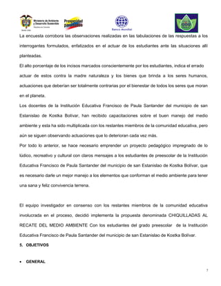 La encuesta corrobora las observaciones realizadas en las tabulaciones de las respuestas a los

interrogantes formulados, enfatizados en el actuar de los estudiantes ante las situaciones allí

planteadas.

El alto porcentaje de los incisos marcados conscientemente por los estudiantes, indica el errado

actuar de estos contra la madre naturaleza y los bienes que brinda a los seres humanos,

actuaciones que deberían ser totalmente contrarias por el bienestar de todos los seres que moran

en el planeta.

Los docentes de la Institución Educativa Francisco de Paula Santander del municipio de san

Estanislao de Kostka Bolívar, han recibido capacitaciones sobre el buen manejo del medio

ambiente y esta ha sido multiplicada con los restantes miembros de la comunidad educativa, pero

aún se siguen observando actuaciones que lo deterioran cada vez más.

Por todo lo anterior, se hace necesario emprender un proyecto pedagógico impregnado de lo

lúdico, recreativo y cultural con claros mensajes a los estudiantes de preescolar de la Institución

Educativa Francisco de Paula Santander del municipio de san Estanislao de Kostka Bolívar, que

es necesario darle un mejor manejo a los elementos que conforman el medio ambiente para tener

una sana y feliz convivencia terrena.



El equipo investigador en consenso con los restantes miembros de la comunidad educativa

involucrada en el proceso, decidió implementa la propuesta denominada CHIQUILLADAS AL

RECATE DEL MEDIO AMBIENTE Con los estudiantes del grado preescolar de la Institución

Educativa Francisco de Paula Santander del municipio de san Estanislao de Kostka Bolívar.

5. OBJETIVOS



•   GENERAL

                                                                                                   7
 