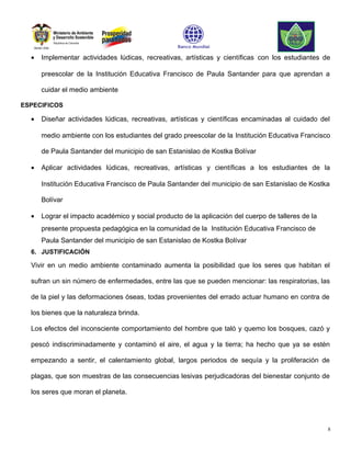 •   Implementar actividades lúdicas, recreativas, artísticas y científicas con los estudiantes de

      preescolar de la Institución Educativa Francisco de Paula Santander para que aprendan a

      cuidar el medio ambiente

ESPECIFICOS

  •   Diseñar actividades lúdicas, recreativas, artísticas y científicas encaminadas al cuidado del

      medio ambiente con los estudiantes del grado preescolar de la Institución Educativa Francisco

      de Paula Santander del municipio de san Estanislao de Kostka Bolívar

  •   Aplicar actividades lúdicas, recreativas, artísticas y científicas a los estudiantes de la

      Institución Educativa Francisco de Paula Santander del municipio de san Estanislao de Kostka

      Bolívar

  •   Lograr el impacto académico y social producto de la aplicación del cuerpo de talleres de la
      presente propuesta pedagógica en la comunidad de la Institución Educativa Francisco de
      Paula Santander del municipio de san Estanislao de Kostka Bolívar
  6. JUSTIFICACIÓN

  Vivir en un medio ambiente contaminado aumenta la posibilidad que los seres que habitan el

  sufran un sin número de enfermedades, entre las que se pueden mencionar: las respiratorias, las

  de la piel y las deformaciones óseas, todas provenientes del errado actuar humano en contra de

  los bienes que la naturaleza brinda.

  Los efectos del inconsciente comportamiento del hombre que taló y quemo los bosques, cazó y

  pescó indiscriminadamente y contaminó el aire, el agua y la tierra; ha hecho que ya se estén

  empezando a sentir, el calentamiento global, largos periodos de sequía y la proliferación de

  plagas, que son muestras de las consecuencias lesivas perjudicadoras del bienestar conjunto de

  los seres que moran el planeta.




                                                                                                    8
 