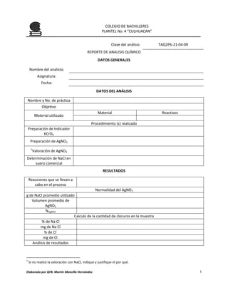 COLEGIO DE BACHILLERES
                                                       PLANTEL No. 4 “CULHUACAN”


                                                             Clave del análisis:   TAQ2P6-21-04-09
                                             REPORTE DE ANALISIS QUÍMICO
                                                    DATOS GENERALES

    Nombre del analista:
          Asignatura:
             Fecha:

                                                   DATOS DEL ANÁLISIS

Nombre y No. de práctica
             Objetivo
                                                    Material                        Reactivos
         Material utilizado
                                               Procedimiento (s) realizado
    Preparación de Indicador
             KCrO4
     Preparación de AgNO3
     1
      Valoración de AgNO3
Determinación de NaCl en
    suero comercial
                                                       RESULTADOS

    Reacciones que se llevan a
       cabo en el proceso
                                         Normalidad del AgNO3
g de NaCl promedio utilizado
   Volumen promedio de
            AgNO3
            NAgNO3
                            Calculo de la cantidad de cloruros en la muestra
          % de Na Cl
         mg de Na Cl
           % de Cl-
          mg de Cl-
    Análisis de resultados



1
    Si no realizó la valoración con NaCl, indique y justifique el por qué.

Elaborado por QFB. Martín Mancilla Hernández                                                         1
 