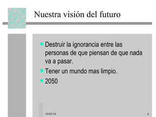 Nuestra visión del futuro Destruir la ignorancia entre las personas de que piensan de que nada va a pasar. Tener un mundo mas limpio. 2050 19/05/10