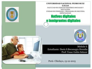 UNIVERSIDAD NACIONAL PEDRO RUIZ
GALLO
FACULTAD DE CIENCIAS HISTÓRICO SOCIALES Y
EDUCACIÓN
UNIDAD DE POSGRADO / PROGRAMA DE SEGUNDA
ESPECIALIDAD
Nativos digitales
e inmigrantes digitales
Módulo I:
Estudiante: Doris S.Bocanegra Heredia
Prof: Ysaac Galán Salazar
Perú- Chiclayo, 13-12-2015
 