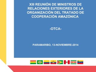 INTRO
XIII REUNIÓN DE MINISTROS DE
RELACIONES EXTERIORES DE LA
ORGANIZACIÓN DEL TRATADO DE
COOPERACIÓN AMAZÓNICA
-OTCA-
PARAMARIBO, 13-NOVIEMBRE-2014
 