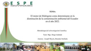 TEMA:
El motor de Hidrógeno como determinante en la
disminución de la contaminación ambiental del Ecuador
en el año 2022.
Metodología de la Investigación Científica
Tutor: Mgs. Diego Andrade
Autores: Joseph Moyón, Brandon Simbaña
 