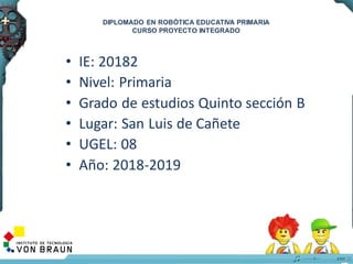 • IE: 20182
• Nivel: Primaria
• Grado de estudios Quinto sección B
• Lugar: San Luis de Cañete
• UGEL: 08
• Año: 2018-2019
2
DIPLOMADO EN ROBÓTICA EDUCATIVA PRIMARIA
CURSO PROYECTO INTEGRADO
 