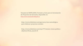 http://www.slideshare.net/garciara/ruta-metodolgica-
para-elaborar-proyectos-sociales
http://www.slideshare.net/myri77/mision-vision-politica-
objetivos?from_search=8
Tomado de SENPLADES: Formato y Guía para la formulación
de Proyectos de Inversión, disponible en:
http.www.senplades@gob.ec
 