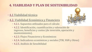 4. VIABILIDAD Y PLAN DE SOSTENIBILIDAD
• 4.1 Viabilidad técnica
• 4.2. Viabilidad Económica y Financiera
• 4.2.1. Supuestos utilizados para el cálculo
• 4.2.2. Identificación, cuantificación y valoración de
ingresos, beneficios y costos (de inversión, operación y
mantenimiento).
• 4.2.3. Flujos Financieros y Económicos
• 4.2.4. Indicadores económicos y sociales (TIR, VAN y Otros)
• 4.2.5. Análisis de Sensibilidad
 