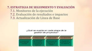 7. ESTRATEGIA DE SEGUIMIENTO Y EVALUACIÓN
7.1. Monitoreo de la ejecución
7.2. Evaluación de resultados e impactos
7.3. Actualización de Línea de Base
 