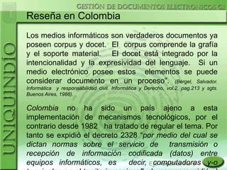 Reseña en Colombia
Los medios informáticos son verdaderos documentos ya
poseen corpus y docet. El corpus comprende la grafía
y el soporte material. El docet está integrado por la
intencionalidad y la expresividad del lenguaje. Si un
medio electrónico posee estos elementos se puede
considerar documento en un proceso”. (Bergel, Salvador.
Informática y responsabilidad civil. Informática y Derecho, vol.2, pag.213 y sgts.
Buenos Aires, 1988).

Colombia no ha sido un país ajeno a esta
implementación de mecanismos tecnológicos, por el
contrario desde 1982 ha tratado de regular el tema. Por
tanto se expidió el decreto 2328 “por medio del cual se
dictan normas sobre el servicio de transmisión o
recepción de información codificada (datos) entre
equipos informáticos, es      decir, computadoras y-o
 