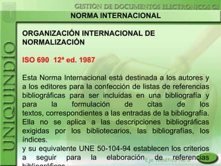 NORMA INTERNACIONAL

ORGANIZACIÓN INTERNACIONAL DE
NORMALIZACIÓN

ISO 690 12ª ed. 1987

Esta Norma Internacional está destinada a los autores y
a los editores para la confección de listas de referencias
bibliográficas para ser incluidas en una bibliografía y
para      la    formulación     de     citas    de     los
textos, correspondientes a las entradas de la bibliografía.
Ella no se aplica a las descripciones bibliográficas
exigidas por los bibliotecarios, las bibliografías, los
índices.
y su equivalente UNE 50-104-94 establecen los criterios
a seguir para la elaboración de referencias
 