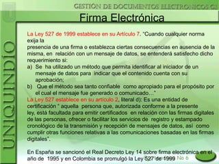Firma Electrónica
La Ley 527 de 1999 establece en su Artículo 7. “Cuando cualquier norma
exija la
presencia de una firma o establezca ciertas consecuencias en ausencia de la
misma, en relación con un mensaje de datos, se entenderá satisfecho dicho
requerimiento si:
a) Se ha utilizado un método que permita identificar al iniciador de un
    mensaje de datos para indicar que el contenido cuenta con su
    aprobación;
b) Que el método sea tanto confiable como apropiado para el propósito por
    el cual el mensaje fue generado o comunicado…”
La Ley 527 establece en su artículo 2, literal d): Es una entidad de
certificación “ aquella persona que, autorizada conforme a la presente
ley, está facultada para emitir certificados en relación con las firmas digitales
de las personas, ofrecer o facilitar los servicios de registro y estampado
cronológico de la transmisión y recepción de mensajes de datos, así como
cumplir otras funciones relativas a las comunicaciones basadas en las firmas
digitales”.

En España se sancionó el Real Decreto Ley 14 sobre firma electrónica en el
año de 1995 y en Colombia se promulgó la Ley 527 de 1999
 