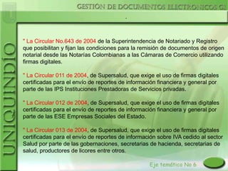 .



" La Circular No.643 de 2004 de la Superintendencia de Notariado y Registro
que posibilitan y fijan las condiciones para la remisión de documentos de origen
notarial desde las Notarías Colombianas a las Cámaras de Comercio utilizando
firmas digitales.

" La Circular 011 de 2004, de Supersalud, que exige el uso de firmas digitales
certificadas para el envío de reportes de información financiera y general por
parte de las IPS Instituciones Prestadoras de Servicios privadas.

" La Circular 012 de 2004, de Supersalud, que exige el uso de firmas digitales
certificadas para el envío de reportes de información financiera y general por
parte de las ESE Empresas Sociales del Estado.

" La Circular 013 de 2004, de Supersalud, que exige el uso de firmas digitales
certificadas para el envío de reportes de información sobre IVA cedido al sector
Salud por parte de las gobernaciones, secretarias de hacienda, secretarias de
salud, productores de licores entre otros.
 