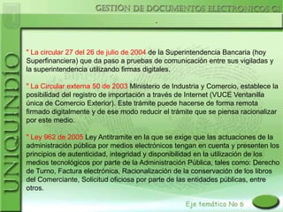 .



" La circular 27 del 26 de julio de 2004 de la Superintendencia Bancaria (hoy
Superfinanciera) que da paso a pruebas de comunicación entre sus vigiladas y
la superintendencia utilizando firmas digitales.

" La Circular externa 50 de 2003 Ministerio de Industria y Comercio, establece la
posibilidad del registro de importación a través de Internet (VUCE Ventanilla
única de Comercio Exterior). Este trámite puede hacerse de forma remota
firmado digitalmente y de ese modo reducir el trámite que se piensa racionalizar
por este medio.

" Ley 962 de 2005 Ley Antitramite en la que se exige que las actuaciones de la
administración pública por medios electrónicos tengan en cuenta y presenten los
principios de autenticidad, integridad y disponibilidad en la utilización de los
medios tecnológicos por parte de la Administración Pública, tales como: Derecho
de Turno, Factura electrónica, Racionalización de la conservación de los libros
del Comerciante, Solicitud oficiosa por parte de las entidades públicas, entre
otros.
 