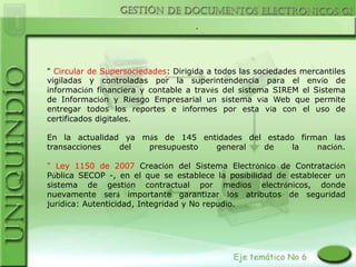 .




" Circular de Supersociedades: Dirigida a todos las sociedades mercantiles
vigiladas y controladas por la superintendencia para el envío de
información financiera y contable a través del sistema SIREM el Sistema
de Información y Riesgo Empresarial un sistema vía Web que permite
entregar todos los reportes e informes por esta vía con el uso de
certificados digitales.

En la actualidad ya más de 145 entidades del estado firman las
transacciones   del  presupuesto  general   de     la   nación.

" Ley 1150 de 2007 Creación del Sistema Electrónico de Contratación
Pública SECOP -, en el que se establece la posibilidad de establecer un
sistema de gestión contractual por medios electrónicos, donde
nuevamente será importante garantizar los atributos de seguridad
jurídica: Autenticidad, Integridad y No repudio.
 