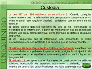 Custodia
La Ley 527 de 1999 establece en su artículo 8: “Cuando cualquier
norma requiera que la información sea presentada y conservada en su
forma original, ese requisito quedará satisfecho con un mensaje de
datos, si :
a) Existe alguna garantía confiable de que se ha conservado la
integridad de la información, a partir del momento en que se generó por
primera vez en su forma definitiva, como mensaje de datos o en alguna
otra forma.
b) De       requerirse que la información sea presentada, si dicha
información puede ser mostrada a la persona que se deba presentar…”

El artículo 26 de la Constitución Política de Colombia establece que
las autoridades competentes inspeccionarán y vigilarán el ejercicio de
las profesiones y de aquellas ocupaciones y oficios que impliquen un
riesgo social.
El artículo 13 preceptúa que en los casos de construcción de edificios
públicos, adecuación de espacios, adquisición o arriendo, deberán
tenerse en cuenta las especificaciones técnicas existentes sobre áreas
 
