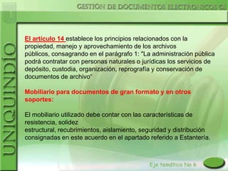 El artículo 14 establece los principios relacionados con la
propiedad, manejo y aprovechamiento de los archivos
públicos, consagrando en el parágrafo 1: "La administración pública
podrá contratar con personas naturales o jurídicas los servicios de
depósito, custodia, organización, reprografía y conservación de
documentos de archivo“

Mobiliario para documentos de gran formato y en otros
soportes:

El mobiliario utilizado debe contar con las características de
resistencia, solidez
estructural, recubrimientos, aislamiento, seguridad y distribución
consignadas en este acuerdo en el apartado referido a Estantería.
 