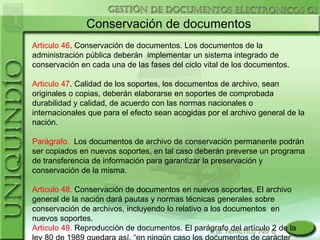 Conservación de documentos
Articulo 46. Conservación de documentos. Los documentos de la
administración pública deberán implementar un sistema integrado de
conservación en cada una de las fases del ciclo vital de los documentos.

Articulo 47. Calidad de los soportes, los documentos de archivo, sean
originales o copias, deberán elaborarse en soportes de comprobada
durabilidad y calidad, de acuerdo con las normas nacionales o
internacionales que para el efecto sean acogidas por el archivo general de la
nación.

Parágrafo. Los documentos de archivo de conservación permanente podrán
ser copiados en nuevos soportes, en tal caso deberán preverse un programa
de transferencia de información para garantizar la preservación y
conservación de la misma.

Articulo 48. Conservación de documentos en nuevos soportes, El archivo
general de la nación dará pautas y normas técnicas generales sobre
conservación de archivos, incluyendo lo relativo a los documentos en
nuevos soportes.
Articulo 49. Reproducción de documentos. El parágrafo del artículo 2 de la
 