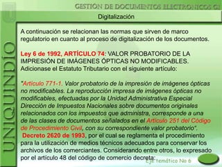 Digitalización

A continuación se relacionan las normas que sirven de marco
regulatorio en cuanto al proceso de digitalización de los documentos.

Ley 6 de 1992, ARTÍCULO 74: VALOR PROBATORIO DE LA
IMPRESIÓN DE IMÁGENES ÓPTICAS NO MODIFICABLES.
Adicionase el Estatuto Tributario con el siguiente artículo:

"Artículo 771-1. Valor probatorio de la impresión de imágenes ópticas
no modificables. La reproducción impresa de imágenes ópticas no
modificables, efectuadas por la Unidad Administrativa Especial
Dirección de Impuestos Nacionales sobre documentos originales
relacionados con los impuestos que administra, corresponde a una
de las clases de documentos señalados en el Artículo 251 del Código
de Procedimiento Civil, con su correspondiente valor probatorio“.
 Decreto 2620 de 1993, por el cual se reglamenta el procedimiento
para la utilización de medios técnicos adecuados para conservar los
archivos de los comerciantes. Considerando entre otros, lo expresado
por el artículo 48 del código de comercio decreta:
 