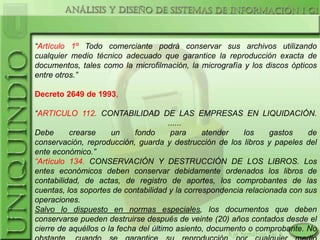 “Artículo 1º Todo comerciante podrá conservar sus archivos utilizando
cualquier medio técnico adecuado que garantice la reproducción exacta de
documentos, tales como la microfilmación, la micrografía y los discos ópticos
entre otros.”

Decreto 2649 de 1993,

“ARTICULO 112. CONTABILIDAD DE LAS EMPRESAS EN LIQUIDACIÓN.
                                       ......
Debe      crearse     un     fondo      para    atender    los    gastos    de
conservación, reproducción, guarda y destrucción de los libros y papeles del
ente económico.”
“Artículo 134. CONSERVACIÓN Y DESTRUCCIÓN DE LOS LIBROS. Los
entes económicos deben conservar debidamente ordenados los libros de
contabilidad, de actas, de registro de aportes, los comprobantes de las
cuentas, los soportes de contabilidad y la correspondencia relacionada con sus
operaciones.
Salvo lo dispuesto en normas especiales, los documentos que deben
conservarse pueden destruirse después de veinte (20) años contados desde el
cierre de aquéllos o la fecha del último asiento, documento o comprobante. No
 