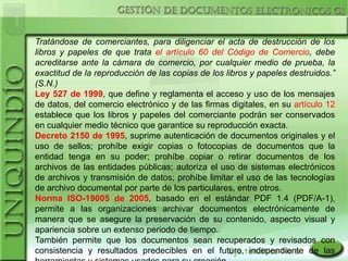 Tratándose de comerciantes, para diligenciar el acta de destrucción de los
libros y papeles de que trata el artículo 60 del Código de Comercio, debe
acreditarse ante la cámara de comercio, por cualquier medio de prueba, la
exactitud de la reproducción de las copias de los libros y papeles destruidos.”
(S.N.)
Ley 527 de 1999, que define y reglamenta el acceso y uso de los mensajes
de datos, del comercio electrónico y de las firmas digitales, en su artículo 12
establece que los libros y papeles del comerciante podrán ser conservados
en cualquier medio técnico que garantice su reproducción exacta.
Decreto 2150 de 1995, suprime autenticación de documentos originales y el
uso de sellos; prohíbe exigir copias o fotocopias de documentos que la
entidad tenga en su poder; prohíbe copiar o retirar documentos de los
archivos de las entidades públicas; autoriza el uso de sistemas electrónicos
de archivos y transmisión de datos; prohíbe limitar el uso de las tecnologías
de archivo documental por parte de los particulares, entre otros.
Norma ISO-19005 de 2005, basado en el estándar PDF 1.4 (PDF/A-1),
permite a las organizaciones archivar documentos electrónicamente de
manera que se asegure la preservación de su contenido, aspecto visual y
apariencia sobre un extenso periodo de tiempo.
También permite que los documentos sean recuperados y revisados con
consistencia y resultados predecibles en el futuro, independiente de las
 