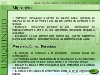 Migración

 ”Refresco”: Renovación o cambio del soporte. Copia periódica de
cadenas de bits de un medio a otro. No hay cambio de contenido ni de
formato.
 Migración: Transferencia periódica de una           configuración de
hardware/software a otra o de una generación tecnológica obsoleta a
otra actual-
 Emulación: Se usa software para permitir que nuevas plataformas
tecnológicas imiten el comportamiento de las plataformas más viejas.


Preservación vs. Derechos
 El refresco, la migración y la emulación          implican copias (de
reproducción).
La migración supone modificación de la presentación de los contenidos
(de transformación) y también puede afectar a la integridad (moral).
 Difusión de copias a otras instituciones para protegerlas de la pérdida
(de distribución).
 El acceso a las copias de preservación afecta al Dº de comunicación
pública.
 
