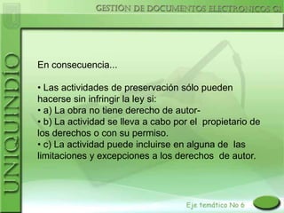 En consecuencia...

• Las actividades de preservación sólo pueden
hacerse sin infringir la ley si:
• a) La obra no tiene derecho de autor-
• b) La actividad se lleva a cabo por el propietario de
los derechos o con su permiso.
• c) La actividad puede incluirse en alguna de las
limitaciones y excepciones a los derechos de autor.
 