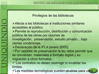 Privilegios de las bibliotecas

Afecta a las bibliotecas é instituciones similares
accesibles al público.
Permite la reproducción, distribución y comunicación
pública de las obras por razones de
investigación, preservación, estudio privado... bajo
ciertas condiciones.
Declaración de la IFLA (enero 2005):
Por razones de preservación la ley debe permitir que
se conviertan materiales a formato digital y su
migración a otros formatos.
 Los contratos no deben restringir ni invalidar los
límites.
Las medidas tecnológicas pueden eludirse para usos
 