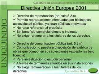 Directiva Unión Europea 2001
 Derecho de reproducción (artículo 5.2.c)
 Permite reproducciones efectuadas por bibliotecas
accesibles al público, ya sean públicas o privadas
 No hace referencia al propósito
 Sin beneficio comercial directo o indirecto
 No exige remunerar a los titulares de los derechos

 Derecho de comunicación pública (art. 5.3.n)
 Comunicación o puesta a disposición del público de
obras que componen sus colecciones (excepto las bajo
licencia)
 Para investigación o estudio personal
 A través de terminales situados en sus instalaciones
 No exige remuneración a los titulares de los
derechos
 