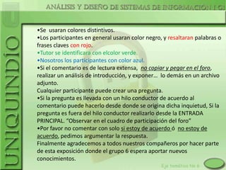 •Se usaran colores distintivos.
•Los participantes en general usaran color negro, y resaltaran palabras o
frases claves con rojo.
•Tutor se identificara con elcolor verde.
•Nosotros los participantes con color azul.
•Si el comentario es de lectura extensa, no copiar y pegar en el foro,
realizar un análisis de introducción, y exponer… lo demás en un archivo
adjunto.
Cualquier participante puede crear una pregunta.
•Si la pregunta es llevada con un hilo conductor de acuerdo al
comentario puede hacerlo desde donde se origina dicha inquietud, Si la
pregunta es fuera del hilo conductor realizarlo desde la ENTRADA
PRINCIPAL. “Observar en el cuadro de participación del foro”
•Por favor no comentar con solo si estoy de acuerdo ó no estoy de
acuerdo, pedimos argumentar la respuesta.
Finalmente agradecemos a todos nuestros compañeros por hacer parte
de esta exposición donde el grupo 6 espera aportar nuevos
conocimientos.
 