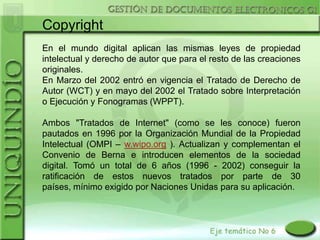 Copyright
En el mundo digital aplican las mismas leyes de propiedad
intelectual y derecho de autor que para el resto de las creaciones
originales.
En Marzo del 2002 entró en vigencia el Tratado de Derecho de
Autor (WCT) y en mayo del 2002 el Tratado sobre Interpretación
o Ejecución y Fonogramas (WPPT).

Ambos "Tratados de Internet" (como se les conoce) fueron
pautados en 1996 por la Organización Mundial de la Propiedad
Intelectual (OMPI – w.wipo.org ). Actualizan y complementan el
Convenio de Berna e introducen elementos de la sociedad
digital. Tomó un total de 6 años (1996 - 2002) conseguir la
ratificación de estos nuevos tratados por parte de 30
países, mínimo exigido por Naciones Unidas para su aplicación.
 
