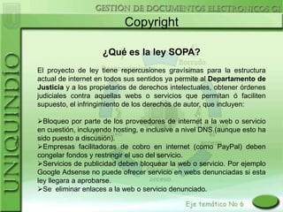 Copyright

                    ¿Qué es la ley SOPA?
El proyecto de ley tiene repercusiones gravísimas para la estructura
actual de internet en todos sus sentidos ya permite al Departamento de
Justicia y a los propietarios de derechos intelectuales, obtener órdenes
judiciales contra aquellas webs o servicios que permitan ó faciliten
supuesto, el infringimiento de los derechos de autor, que incluyen:

Bloqueo por parte de los proveedores de internet a la web o servicio
en cuestión, incluyendo hosting, e inclusive a nivel DNS (aunque esto ha
sido puesto a discusión).
Empresas facilitadoras de cobro en internet (como PayPal) deben
congelar fondos y restringir el uso del servicio.
Servicios de publicidad deben bloquear la web o servicio. Por ejemplo
Google Adsense no puede ofrecer servicio en webs denunciadas si esta
ley llegara a aprobarse.
Se eliminar enlaces a la web o servicio denunciado.
 