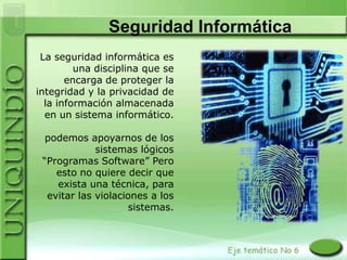 Seguridad Informática
 La seguridad informática es
         una disciplina que se
       encarga de proteger la
integridad y la privacidad de
  la información almacenada
  en un sistema informático.

  podemos apoyarnos de los
             sistemas lógicos
 “Programas Software” Pero
    esto no quiere decir que
    exista una técnica, para
  evitar las violaciones a los
                    sistemas.
 
