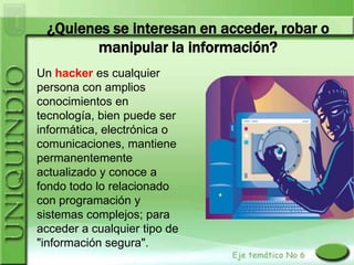 ¿Quienes se interesan en acceder, robar o
        manipular la información?
Un hacker es cualquier
persona con amplios
conocimientos en
tecnología, bien puede ser
informática, electrónica o
comunicaciones, mantiene
permanentemente
actualizado y conoce a
fondo todo lo relacionado
con programación y
sistemas complejos; para
acceder a cualquier tipo de
"información segura".
 