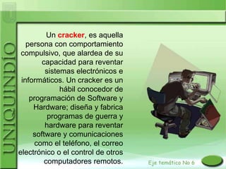 Un cracker, es aquella
   persona con comportamiento
 compulsivo, que alardea de su
        capacidad para reventar
         sistemas electrónicos e
 informáticos. Un cracker es un
              hábil conocedor de
    programación de Software y
     Hardware; diseña y fabrica
          programas de guerra y
         hardware para reventar
     software y comunicaciones
      como el teléfono, el correo
electrónico o el control de otros
         computadores remotos.
 